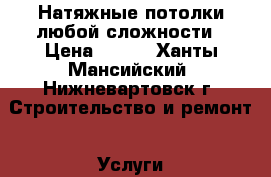 Натяжные потолки любой сложности › Цена ­ 250 - Ханты-Мансийский, Нижневартовск г. Строительство и ремонт » Услуги   . Ханты-Мансийский,Нижневартовск г.